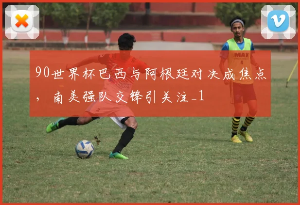 90世界杯巴西与阿根廷对决成焦点,南美强队交锋引关注_1