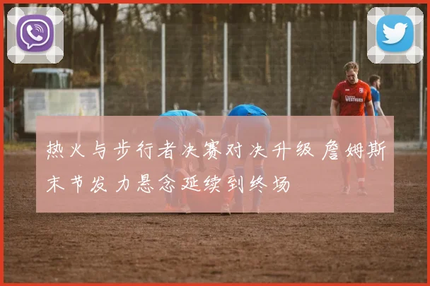 热火与步行者决赛对决升级 詹姆斯末节发力悬念延续到终场