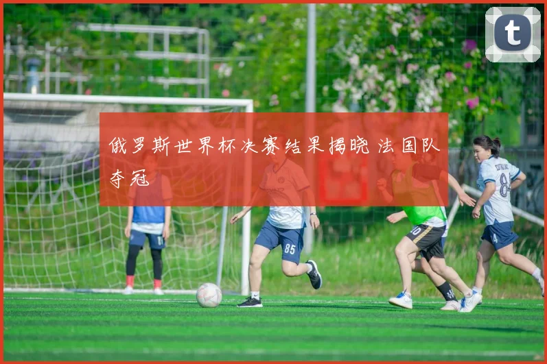 俄罗斯世界杯决赛结果揭晓 法国队夺冠