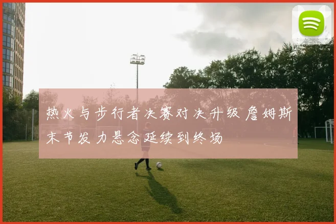 热火与步行者决赛对决升级 詹姆斯末节发力悬念延续到终场