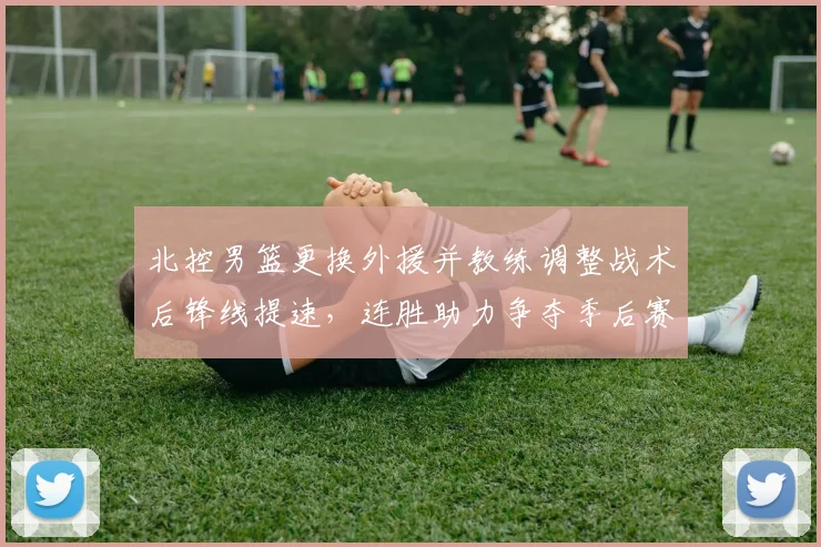 北控男篮更换外援并教练调整战术后锋线提速，连胜助力争夺季后赛席位