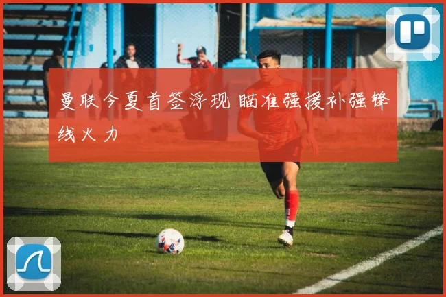 曼联今夏首签浮现 瞄准强援补强锋线火力