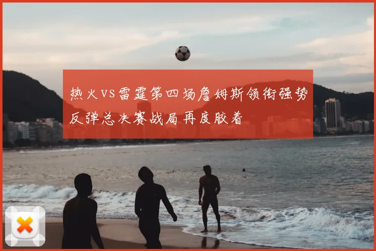 热火vs雷霆第四场詹姆斯领衔强势反弹总决赛战局再度胶着