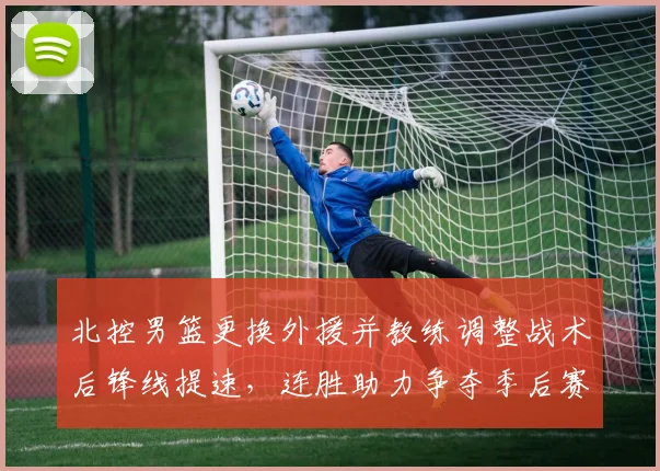 北控男篮更换外援并教练调整战术后锋线提速，连胜助力争夺季后赛席位