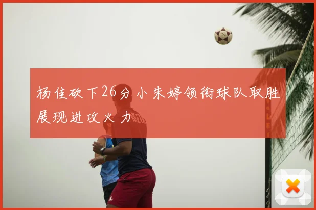 杨佳砍下26分小朱婷领衔球队取胜展现进攻火力