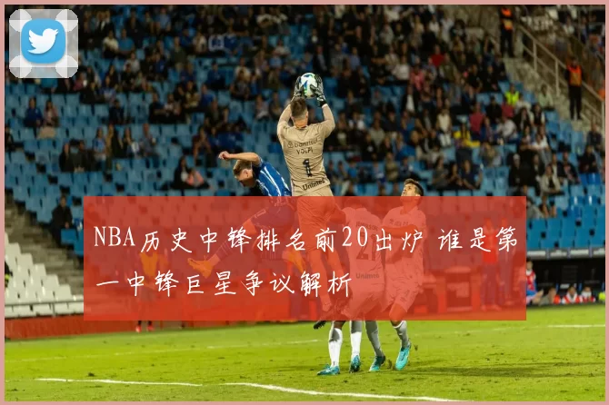 NBA历史中锋排名前20出炉 谁是第一中锋巨星争议解析