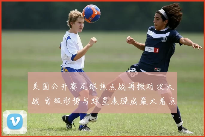 美国公开赛足球焦点战再掀对攻大战 晋级形势与球星表现成最大看点