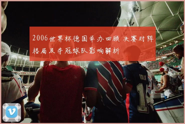 2006世界杯德国举办回顾 决赛对阵格局及夺冠球队影响解析