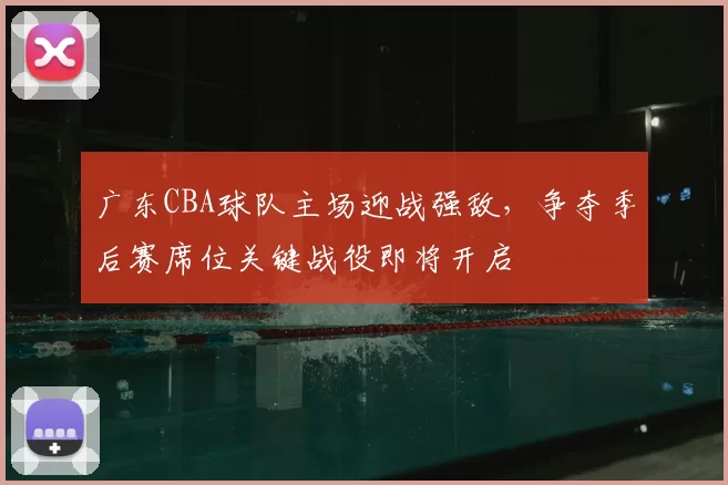 广东CBA球队主场迎战强敌,争夺季后赛席位关键战役即将开启