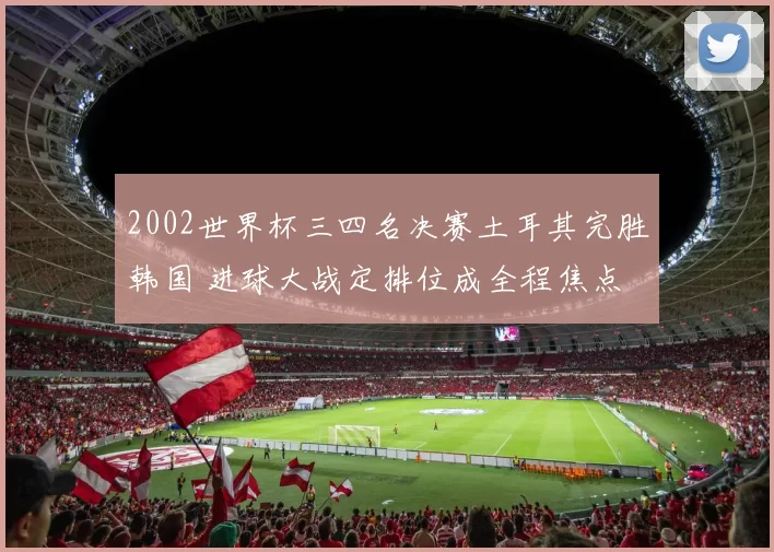2002世界杯三四名决赛土耳其完胜韩国 进球大战定排位成全程焦点