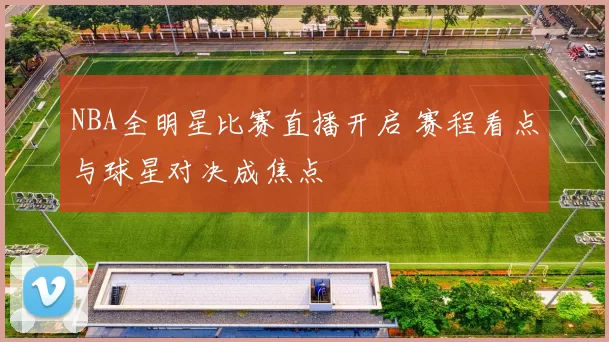 NBA全明星比赛直播开启 赛程看点与球星对决成焦点