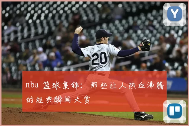 nba 篮球集锦：那些让人热血沸腾的经典瞬间大赏