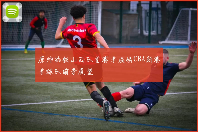 原帅执教山西队首赛季成绩CBA新赛季球队前景展望