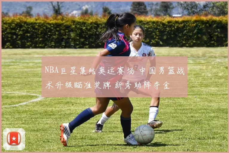 NBA巨星集结奥运赛场 中国男篮战术升级瞄准奖牌 新秀助阵夺金