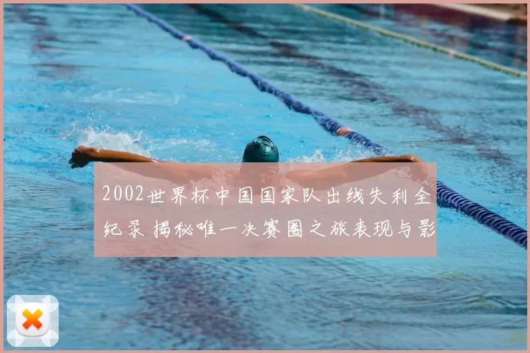 2002世界杯中国国家队出线失利全纪录 揭秘唯一决赛圈之旅表现与影响