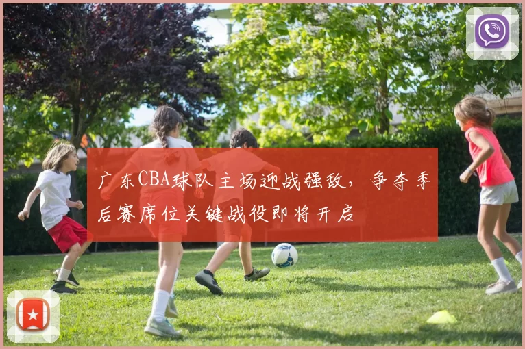 广东CBA球队主场迎战强敌,争夺季后赛席位关键战役即将开启