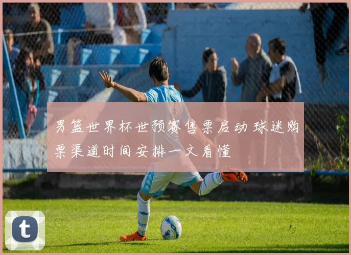 男篮世界杯世预赛售票启动 球迷购票渠道时间安排一文看懂