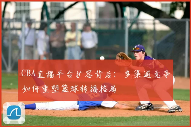 CBA直播平台扩容背后：多渠道竞争如何重塑篮球转播格局