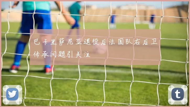 巴卡里萨尼亚退役后法国队右后卫传承问题引关注