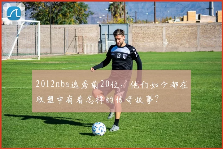 2012nba选秀前20位，他们如今都在联盟中有着怎样的传奇故事？
