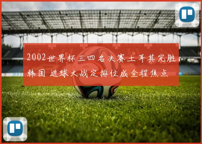 2002世界杯三四名决赛土耳其完胜韩国 进球大战定排位成全程焦点