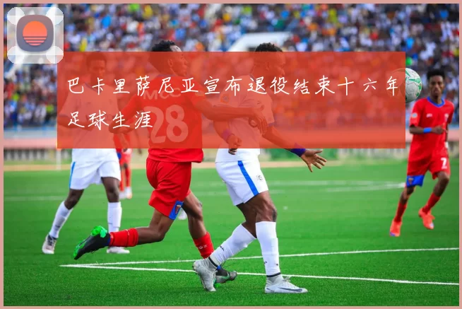 巴卡里萨尼亚宣布退役结束十六年足球生涯