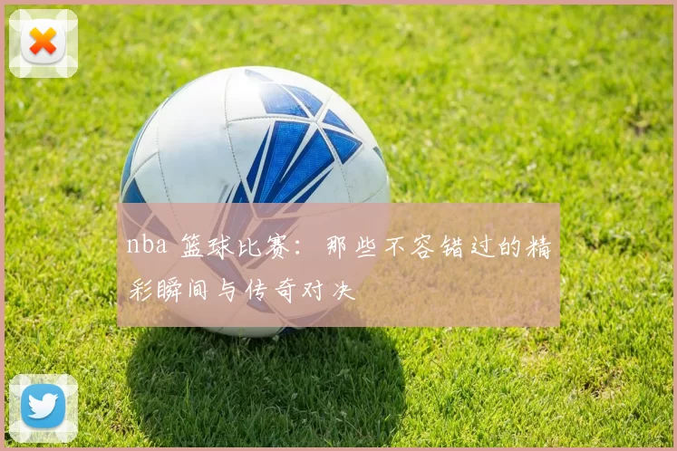 nba 篮球比赛:那些不容错过的精彩瞬间与传奇对决