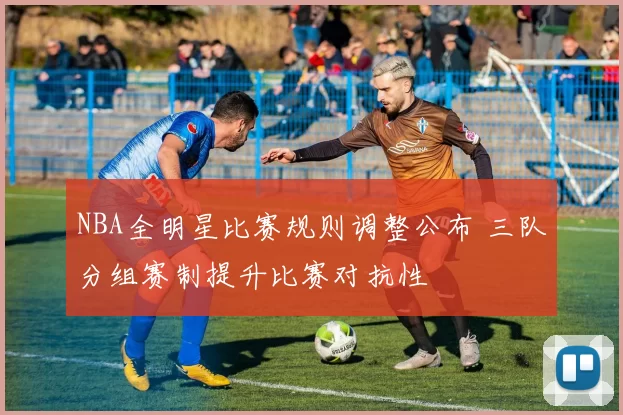 NBA全明星比赛规则调整公布 三队分组赛制提升比赛对抗性
