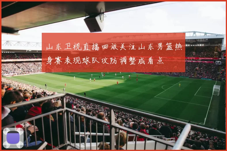 山东卫视直播回放关注山东男篮热身赛表现球队攻防调整成看点