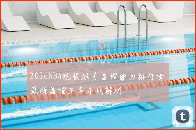 2026NBA现役球员盖帽能力排行榜 最新盖帽王争夺战解析