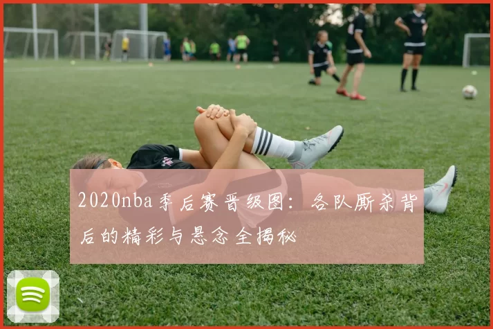 2020nba季后赛晋级图：各队厮杀背后的精彩与悬念全揭秘