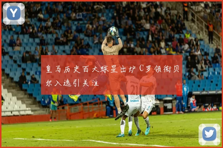 皇马历史百大球星出炉 C罗领衔贝尔入选引关注