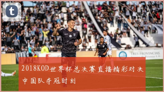 2018KOD世界杯总决赛直播精彩对决中国队夺冠时刻