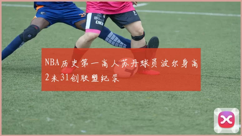 NBA历史第一高人苏丹球员波尔身高2米31创联盟纪录