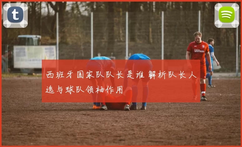 西班牙国家队队长是谁 解析队长人选与球队领袖作用