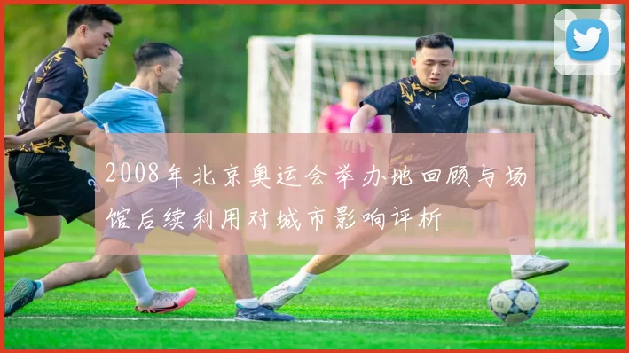 2008年北京奥运会举办地回顾与场馆后续利用对城市影响评析