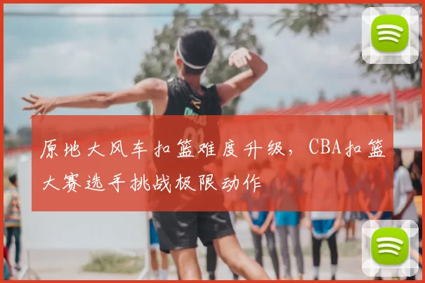 原地大风车扣篮难度升级，CBA扣篮大赛选手挑战极限动作