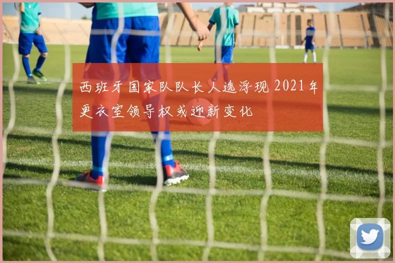 西班牙国家队队长人选浮现 2021年更衣室领导权或迎新变化