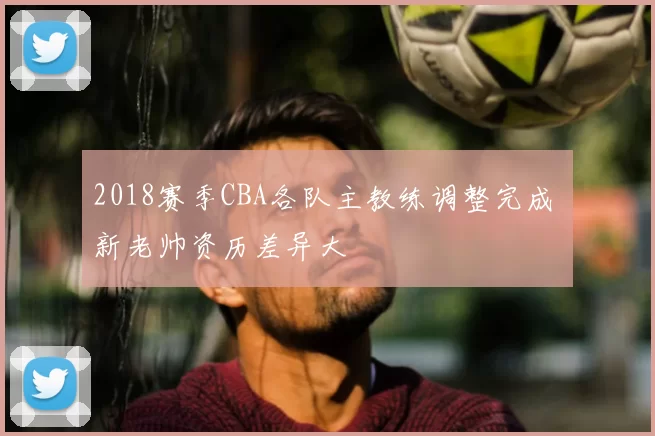 2018赛季CBA各队主教练调整完成 新老帅资历差异大