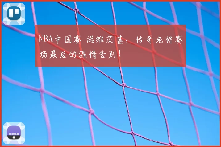 NBA中国赛 诺维茨基,传奇老将赛场最后的温情告别!