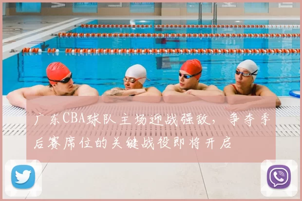 广东CBA球队主场迎战强敌，争夺季后赛席位的关键战役即将开启