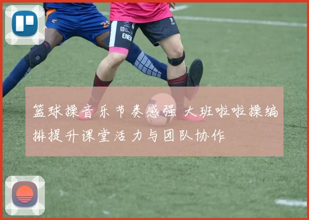 篮球操音乐节奏感强 大班啦啦操编排提升课堂活力与团队协作