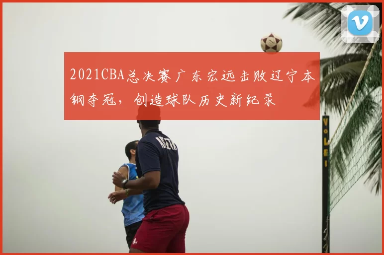 2021CBA总决赛广东宏远击败辽宁本钢夺冠，创造球队历史新纪录