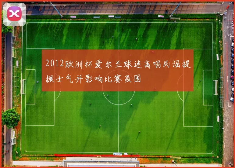 2012欧洲杯爱尔兰球迷高唱民谣提振士气并影响比赛氛围