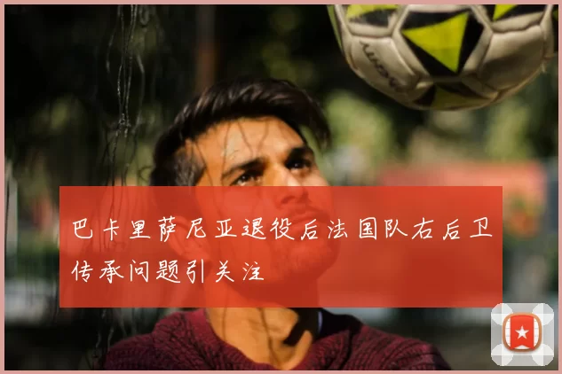 巴卡里萨尼亚退役后法国队右后卫传承问题引关注