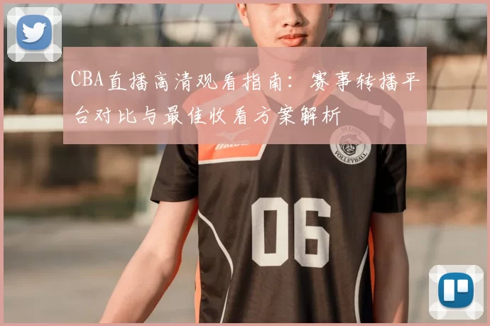 CBA直播高清观看指南:赛事转播平台对比与最佳收看方案解析