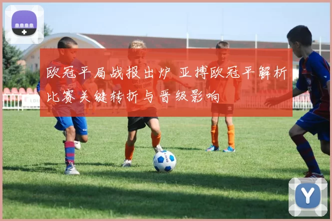 欧冠平局战报出炉 亚搏欧冠平解析比赛关键转折与晋级影响