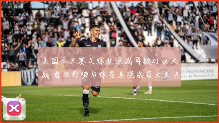 美国公开赛足球焦点战再掀对攻大战 晋级形势与球星表现成最大看点