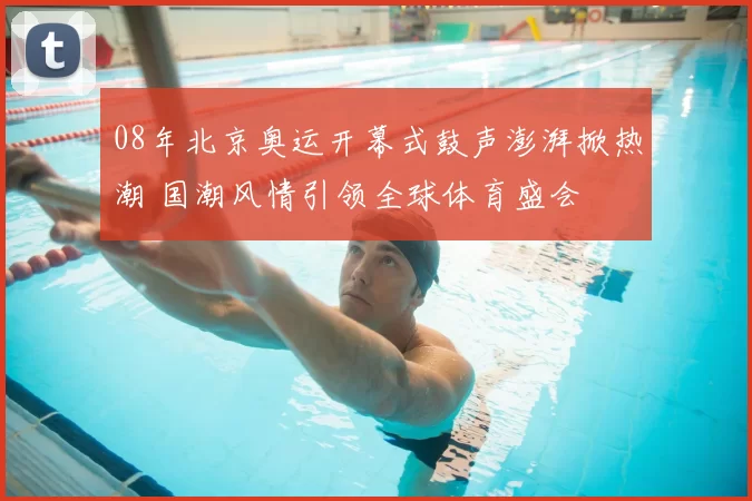 08年北京奥运开幕式鼓声澎湃掀热潮 国潮风情引领全球体育盛会