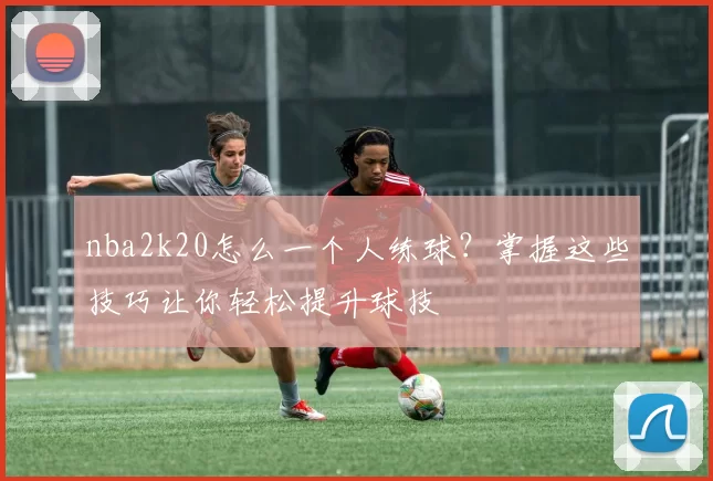 nba2k20怎么一个人练球？掌握这些技巧让你轻松提升球技